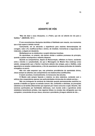73
67
ADIANTE DE VÓS
"Mas ide dizer a seus discípulos, e a Pedro, que ele vai adiante de vós para a
Galiléia." - (MARCOS, 16:7.)
É raro encontrarmos discípulos decididos à fidelidade sem mescla, nos momentos
que a luta supera o âmbito normal.
Comumente, em se elevando a experiência para maiores demonstrações de
coragem, valor e fé, modifica-se-lhes o ânimo, de imediato. Converte-se a segurança em
indecisão, a alegria em desalento.
Multipliquem-se os obstáculos e surgirá dolorosa incerteza.
Os aprendizes, no entanto, não devem olvidar a sublime promessa do princípio,
quando o pastor recompunha o rebanho disperso.
Quando os companheiros, depois da Ressurreição, refletiam no futuro, oscilando
entre a dúvida e a perplexidade, eis que o Mensageiro do Mestre lhes endereça aviso
salutar, assegurando que o Senhor marcharia adiante dos amigos, para a Galiléia, onde
aguardaria os amados colaboradores, a fim de assentarem as bases profundas do trabalho
evangélico no porvir.
Não nos cabe esquecer que, nas primeiras providências do apostolado divino,
Jesus sempre se adiantou aos companheiros nos testemunhos santificantes.
E assim acontece, invariavelmente, no transcurso dos séculos.
O Mestre está sempre fazendo o máximo na obra redentora, contando com o
esforço dos cooperadores apenas nas particularidades minúsculas do celeste serviço...
Não vos entregueis às sombras da indecisão quando permanecerdes sozinhos ou
quando o trabalho se agrave na estrada comum. Ide, confiantes e otimistas, às provações
salutares ou às tarefas dilacerantes que esperam por nosso concurso e ação. Decerto, não
seremos quinhoados por facilidades deliciosas, num mundo onde a ignorância ainda
estabelece lamentáveis prisões, mas sigamos felizes no encalço das obrigações que nos
competem, conscientes de que Jesus, amoroso e previdente, já seguiu adiante de nós ...
 