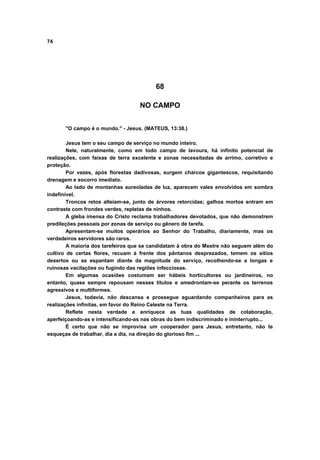 74
68
NO CAMPO
"O campo é o mundo." - Jesus. (MATEUS, 13:38.)
Jesus tem o seu campo de serviço no mundo inteiro.
Nele, naturalmente, como em todo campo de lavoura, há infinito potencial de
realizações, com faixas de terra excelente e zonas necessitadas de arrimo, corretivo e
proteção.
Por vezes, após florestas dadivosas, surgem charcos gigantescos, requisitando
drenagem e socorro imediato.
Ao lado de montanhas aureoladas de luz, aparecem vales envolvidos em sombra
indefinível.
Troncos retos alteiam-se, junto de árvores retorcidas; galhos mortos entram em
contraste com frondes verdes, repletas de ninhos.
A gleba imensa do Cristo reclama trabalhadores devotados, que não demonstrem
predileções pessoais por zonas de serviço ou gênero de tarefa.
Apresentam-se muitos operários ao Senhor do Trabalho, diariamente, mas os
verdadeiros servidores são raros.
A maioria dos tarefeiros que se candidatam à obra do Mestre não seguem além do
cultivo de certas flores, recuam à frente dos pântanos desprezados, temem os sítios
desertos ou se espantam diante da magnitude do serviço, recolhendo-se a longas e
ruinosas vacilações ou fugindo das regiões infecciosas.
Em algumas ocasiões costumam ser hábeis horticultores ou jardineiros, no
entanto, quase sempre repousam nesses títulos e amedrontam-se perante os terrenos
agressivos e multiformes.
Jesus, todavia, não descansa e prossegue aguardando companheiros para as
realizações infinitas, em favor do Reino Celeste na Terra.
Reflete nesta verdade e enriquece as tuas qualidades de colaboração,
aperfeiçoando-as e intensificando-as nas obras do bem indiscriminado e ininterrupto...
É certo que não se improvisa um cooperador para Jesus, entretanto, não te
esqueças de trabalhar, dia a dia, na direção do glorioso fim ...
 