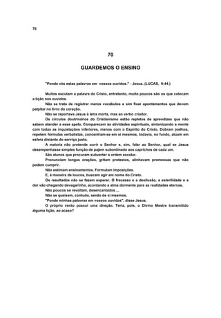 76
70
GUARDEMOS O ENSINO
"Ponde vós estas palavras em vossos ouvidos." - Jesus. (LUCAS, 9:44.)
Muitos escutam a palavra do Cristo, entretanto, muito poucos são os que colocam
a lição nos ouvidos.
Não se trata de registrar meros vocábulos e sim fixar apontamentos que devem
palpitar no livro do coração.
Não se reportava Jesus à letra morta, mas ao verbo criador.
Os círculos doutrinários do Cristianismo estão repletos de aprendizes que não
sabem atender a esse apelo. Comparecem às atividades espirituais, sintonizando a mente
com todas as inquietações inferiores, menos com o Espírito do Cristo. Dobram joelhos,
repetem fórmulas verbalistas, concentram-se em si mesmos, todavia, no fundo, atuam em
esfera distante do serviço justo.
A maioria não pretende ouvir o Senhor e, sim, falar ao Senhor, qual se Jesus
desempenhasse simples função de pajem subordinado aos caprichos de cada um.
São alunos que procuram subverter a ordem escolar.
Pronunciam longas orações, gritam protestos, alinhavam promessas que não
podem cumprir.
Não estimam ensinamentos. Formulam imposições.
E, à maneira de loucos, buscam agir em nome do Cristo.
Os resultados não se fazem esperar. O fracasso e a desilusão, a esterilidade e a
dor vão chegando devagarinho, acordando a alma dormente para as realidades eternas.
Não poucos se revoltam, desencantados ...
Não se queixem, contudo, senão de si mesmos.
"Ponde minhas palavras em vossos ouvidos", disse Jesus.
O próprio vento possui uma direção. Teria, pois, o Divino Mestre transmitido
alguma lição, ao acaso?
 
