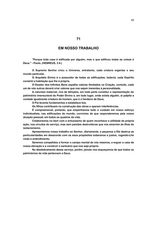 77
71
EM NOSSO TRABALHO
"Porque toda casa é edificada por alguém, mas o que edificou todas as coisas é
Deus." - Paulo. (HEBREUS, 3:4.)
O Supremo Senhor criou o Universo, entretanto, cada criatura organiza o seu
mundo particular.
O Arquiteto Divino é o possuidor de todas as edificações, todavia, cada Espírito
constrói a habitação que lhe é própria.
O Doador dos Infinitos Bens espalha valores ilimitados na Criação, contudo, cada
um de nós outros deverá criar valores que nos sejam inerentes à personalidade.
A natureza maternal, rica de bênçãos, em toda parte constitui a representação do
patrimônio imensurável do Poder Divino e, em todo lugar, onde exista alguém, aí palpita a
vontade igualmente criadora do homem, que é o herdeiro de Deus.
O Pai levanta fundamentos e estabelece leis.
Os filhos contribuem na construção das obras e operam interferências.
É compreensível, portanto, que empenhemos todo o cuidado em nosso esforço
individualista, nas edificações do mundo, convictos de que responderemos pela nossa
atuação pessoal, em todos os quadros da vida.
Colaboremos no bem com o entusiasmo de quem reconhece a utilidade da própria
ação, nos círculos do serviço, mas sem paixões destruidoras que nos amarrem às ilhas do
isolacionismo.
Apresentemos nosso trabalho ao Senhor, diariamente, e peçamos a Ele destrua as
particularidades em desacordo com os seus propósitos soberanos e justos, rogando-Lhe
visão e entendimento.
Seremos compelidos a formar o campo mental de nós mesmos, a erguer a casa de
nossa elevação e a construir o santuário que nos seja próprio.
No desdobramento desse serviço, porém, jamais nos esqueçamos de que todos os
patrimônios da vida pertencem a Deus.
 