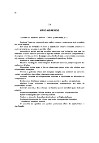 80
74
MAUS OBREIROS
"Guardai-vos dos maus obreiros." - Paulo. (FILIPENSES, 3:2.)
Paulo de Tarso não recomenda sem razão o cuidado a observar-se, ante o assédio
dos maus obreiros.
Em todas as atividades do bem, o trabalhador sincero necessita preservar-se
contra o veneno que procede do servidor infiel.
Enquanto os servos leais se desvelam, dedicados, nas obrigações que lhes são
deferidas, os maus obreiros procuram o repouso indébito, conclamando companheiros à
deserção e à revolta. Ao invés de cooperarem, atendendo aos compromissos assumidos,
entregam-se à crítica jocosa ou áspera, menosprezando os colegas de luta.
Estimam as apreciações desencorajadoras.
Fixam-se nos ângulos ainda inseguros da obra em execução, despreocupados das
realizações já feitas.
Manuseiam textos legais a fim de observarem como farão valer direitos com
esquecimento de deveres.
Ouvem as palavras alheias com religiosa atenção para extraírem os conceitos
verbais menos felizes, de modo a estabelecerem perturbações.
Chamam covardes aos cooperadores humildes, e bajuladores aos eficientes ou
compreensivos.
Destacam os defeitos de todas as pessoas, exceto os que lhes são peculiares.
Alinham frases brilhantes e complacentes, ensopando-as em óleo de
perversidades ocultas.
Semeiam a dúvida, a desconfiança e o dissídio, quando percebem que o êxito vem
próximo.
Espalham suspeitas e calúnias, entre os que organizam e os que executam.
Fazem-se advogados para serem acusadores.
Vestem-se à maneira de ovelhas, dissimulando as feições de lobos.
Costumam lamentar-se por vitimas para serem verdugos mais completos.
"Guardai-vos dos maus obreiros."
O conselho do apóstolo aos gentios permanece cheio de oportunidade e
significação.
 
