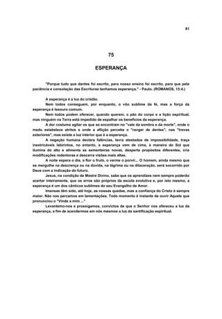 81
75
ESPERANÇA
"Porque tudo que dantes foi escrito, para nosso ensino foi escrito, para que pela
paciência e consolação das Escrituras tenhamos esperança." - Paulo. (ROMANOS, 15:4.)
A esperança é a luz do cristão.
Nem todos conseguem, por enquanto, o vôo sublime da fé, mas a força da
esperança é tesouro comum.
Nem todos podem oferecer, quando querem, o pão do corpo e a lição espiritual,
mas ninguém na Terra está impedido de espalhar os benefícios da esperança.
A dor costuma agitar os que se encontram no "vale da sombra e da morte", onde o
medo estabelece atritos e onde a aflição percebe o "ranger de dentes", nas "trevas
exteriores", mas existe a luz interior que é a esperança.
A negação humana declara falências, lavra atestados de impossibilidade, traça
inextricáveis labirintos, no entanto, a esperança vem de cima, à maneira do Sol que
ilumina do alto e alimenta as sementeiras novas, desperta propósitos diferentes, cria
modificações redentoras e descerra visões mais altas.
A noite espera o dia, a flor o fruto, o verme o porvir... O homem, ainda mesmo que
se mergulhe na descrença ou na dúvida, na lágrima ou na dilaceração, será socorrido por
Deus com a indicação do futuro.
Jesus, na condição de Mestre Divino, sabe que os aprendizes nem sempre poderão
acertar inteiramente, que os erros são próprios da escola evolutiva e, por isto mesmo, a
esperança é um dos cânticos sublimes do seu Evangelho de Amor.
Imensas têm sido, até hoje, as nossas quedas, mas a confiança do Cristo é sempre
maior. Não nos percamos em lamentações. Todo momento é instante de ouvir Aquele que
pronunciou o "Vinde a mim ..."
Levantemo-nos e prossigamos, convictos de que o Senhor nos ofereceu a luz da
esperança, a fim de acendermos em nós mesmos a luz da santificação espiritual.
 