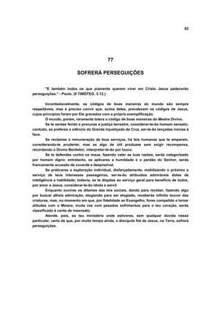 83
77
SOFRERÁ PERSEGUIÇÕES
"E também todos os que piamente querem viver em Cristo Jesus padecerão
perseguições." - Paulo. (II TIMÓTEO, 3:12.)
Incontestavelmente, os códigos de boas maneiras do mundo são sempre
respeitáveis, mas é preciso convir que, acima deles, prevalecem os códigos de Jesus,
cujos princípios foram por Ele gravados com a própria exemplificação.
O mundo, porém, raramente tolera o código de boas maneiras do Mestre Divino.
Se te sentes ferido e procuras a justiça terrestre, considerar-te-ão homem sensato;
contudo, se preferes o silêncio do Grande Injustiçado da Cruz, ser-te-ão lançadas ironias à
face.
Se reclamas a remuneração de teus serviços, há leis humanas que te amparam,
considerando-te prudente; mas se algo de útil produzes sem exigir recompensa,
recordando o Divino Benfeitor, interpretar-te-ão por louco.
Se te defendes contra os maus, fazendo valer as tuas razões, serás categorizado
por homem digno; entretanto, se aplicares a humildade e o perdão do Senhor, serás
francamente acusado de covarde e desprezível.
Se praticares a exploração individual, disfarçadamente, mobilizando o próximo a
serviço de teus interesses passageiros, ser-te-ão atribuídos admiráveis dotes de
inteligência e habilidade; todavia, se te dispões ao serviço geral para benefício de todos,
por amor a Jesus, considerar-te-ão idiota e servil.
Enquanto ouvires os ditames das leis sociais, dando para receber, fazendo algo
por buscar alheia admiração, elogiando para ser elogiado, receberás infinito louvor das
criaturas, mas, no momento em que, por fidelidade ao Evangelho, fores compelido a tomar
atitudes com o Mestre, muita vez com pesados sofrimentos para o teu coração, serás
classificado à conta de insensato.
Atende, pois, ao teu ministério onde estiveres, sem qualquer dúvida nesse
particular, certo de que, por muito tempo ainda, o discípulo fiel de Jesus, na Terra, sofrerá
perseguições.
 