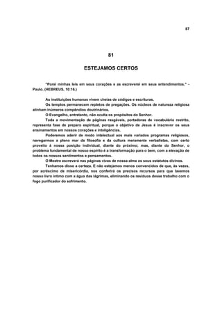 87
81
ESTEJAMOS CERTOS
"Porei minhas leis em seus corações e as escreverei em seus entendimentos." -
Paulo. (HEBREUS, 10:16.)
As instituições humanas vivem cheias de códigos e escrituras.
Os templos permanecem repletos de pregações. Os núcleos de natureza religiosa
alinham inúmeros compêndios doutrinários.
O Evangelho, entretanto, não oculta os propósitos do Senhor.
Toda a movimentação de páginas rasgáveis, portadoras de vocabulário restrito,
representa fase de preparo espiritual, porque o objetivo de Jesus é inscrever os seus
ensinamentos em nossos corações e inteligências.
Poderemos aderir de modo intelectual aos mais variados programas religiosos,
navegarmos a pleno mar da filosofia e da cultura meramente verbalistas, com certo
proveito à nossa posição individual, diante do próximo; mas, diante do Senhor, o
problema fundamental de nosso espírito é a transformação para o bem, com a elevação de
todos os nossos sentimentos e pensamentos.
O Mestre escreverá nas páginas vivas de nossa alma os seus estatutos divinos.
Tenhamos disso a certeza. E não estejamos menos convencidos de que, às vezes,
por acréscimo de misericórdia, nos conferirá os precisos recursos para que lavemos
nosso livro intimo com a água das lágrimas, eliminando os resíduos desse trabalho com o
fogo purificador do sofrimento.
 