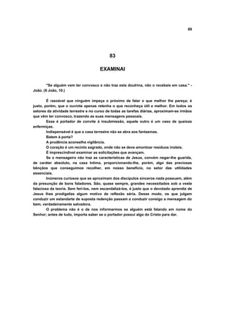 89
83
EXAMINAI
"Se alguém vem ter convosco e não traz esta doutrina, não o recebais em casa." -
João. (II João, 10.)
É razoável que ninguém impeça o próximo de falar o que melhor lhe pareça; é
justo, porém, que o ouvinte apenas retenha o que reconheça útil e melhor. Em todos os
setores da atividade terrestre e no curso de todas as tarefas diárias, aproximam-se irmãos
que vêm ter convosco, trazendo as suas mensagens pessoais.
Esse é portador de convite à insubmissão, aquele outro é um vaso de queixas
enfermiças.
Indispensável é que a casa terrestre não se abra aos fantasmas.
Batem à porta?
A prudência aconselha vigilância.
O coração é um recinto sagrado, onde não se deve amontoar resíduos inúteis.
É imprescindível examinar as solicitações que avançam.
Se o mensageiro não traz as características de Jesus, convém negar-lhe guarida,
de caráter absoluto, na casa Intima, proporcionando-lhe, porém, algo das preciosas
bênçãos que conseguimos recolher, em nosso benefício, no setor das utilidades
essenciais.
Inúmeros curiosos que se aproximam dos discípulos sinceros nada possuem, além
da presunção de bons faladores. São, quase sempre, grandes necessitados sob a veste
falaciosa da teoria. Sem feri-los, nem escandalizá-los, é justo que o devotado aprendiz de
Jesus lhes prodigalize algum motivo de reflexão séria. Desse modo, os que julgam
conduzir um estandarte de suposta redenção passam a conduzir consigo a mensagem do
bem, verdadeiramente salvadora.
O problema não é o de nos informarmos se alguém está falando em nome do
Senhor; antes de tudo, importa saber se o portador possui algo do Cristo para dar.
 