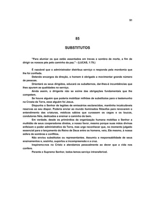 91
85
SUBSTITUTOS
"Para alumiar os que estão assentados em trevas e sombra de morte, a fim de
dirigir os nossos pés pelo caminho da paz." - (LUCAS, 1:79.)
É razoável que o administrador distribua serviço e responda pela mordomia que
lhe foi confiada.
Detendo encargos da direção, o homem é obrigado a movimentar grande número
de pessoas.
Orientará os seus dirigidos, educará os subalternos, dar-lhes-á incumbências que
lhes apurem as qualidades no serviço.
Ainda assim, o dirigente não se exime das obrigações fundamentais que lhe
competem.
Se houve alguém que poderia mobilizar milhões de substitutos para o testemunho
na Crosta da Terra, esse alguém foi Jesus.
Dispunha o Senhor de legiões de emissários esclarecidos, mantinha incalculáveis
reservas ao seu dispor. Poderia enviar ao mundo iluminados filósofos para renovarem o
entendimento das criaturas, médicos sábios que curassem os cegos e os loucos,
condutores fiéis, dedicados a ensinar o caminho do bem.
Em verdade, desde os primórdios da organização humana mobiliza o Senhor a
multidão de seus cooperadores diretos, a nosso favor, mesmo porque suas mãos divinas
enfeixam o poder administrativo da Terra, mas urge reconhecer que, no momento julgado
essencial para o lançamento do Reino de Deus entre os homens, veio, Ele mesmo, à nossa
esfera de sombras e conflitos.
Não enviou substitutos ou representantes. Assumiu a responsabilidade de seus
ensinamentos e, sozinho, suportou a incompreensão e a cruz.
Inspiremo-nos no Cristo e atendamos pessoalmente ao dever que a vida nos
confere.
Perante o Supremo Senhor, todos temos serviço intransferível.
 