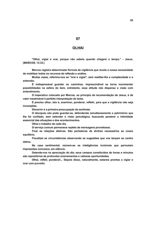 93
87
OLHAI
"Olhai, vigiai e orai, porque não sabeis quando chegará o tempo." - Jesus.
(MARCOS, 13:33.)
Marcos registra determinada fórmula de vigilância que revela a nossa necessidade
de mobilizar todos os recursos de reflexão e análise.
Muitas vezes, referimo-nos ao "orai e vigiai", sem meditar-lhe a complexidade e a
extensão.
É indispensável guardar os caminhos, imprescindível se torna movimentar
possibilidades na esfera do bem, entretanto, essa atitude não dispensa a visão com
entendimento.
O imperativo colocado por Marcos, ao princípio da recomendação de Jesus, é de
valor inestimável à perfeita interpretação do texto.
É preciso olhar, isto é, examinar, ponderar, refletir, para que a vigilância não seja
incompleta.
Discernir é a primeira preocupação da sentinela.
O discípulo não pode guardar-se, defendendo simultaneamente o patrimônio que
lhe foi confiado, sem estender a visão psicológica, buscando penetrar a intimidade
essencial das situações e dos acontecimentos.
Olhai o trabalho de cada dia.
O serviço comum permanece repleto de mensagens proveitosas.
Fixai as relações afetivas. São portadoras de alvitres necessários ao vosso
equilíbrio.
Fiscalizai as circunstâncias observando as sugestões que vos lançam ao centro
dalma.
Na casa sentimental, reúnem-se as inteligências invisíveis que permutam
impressões convosco, em silêncio.
Detende-vos na apreciação do dia; seus campos constituídos de horas e minutos
são repositórios de profundos ensinamentos e valiosas oportunidades.
Olhai, refleti, ponderai!... Depois disso, naturalmente, estareis prontos a vigiar e
orar com proveito.
 