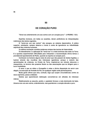 96
90
DE CORAÇÃO PURO
"Amai-vos ardentemente uns aos outros com um coração puro." - (I PEDRO, 1:22.)
Espíritos levianos, em todas as ocasiões, deram preferência às interpretações
maliciosas dos textos sagrados.
O "amai-vos uns aos outros" não escapou ao sistema depreciativo. A esfera
superior, entretanto, sempre observa a ironia à conta de ignorância ou infantilidade
espiritual das criaturas humanas.
A sublime exortação constitui poderosa síntese das teorias de fraternidade.
O entendimento e a aplicação do "amai-vos" é a meta luminosa das lutas na Terra.
E a quantos experimentam dificuldade para interpretar a recomendação divina temos o
providencial apontamento de Pedro, quando se reporta ao coração puro.
Conhecem os homens alguns raios do amor que não passam de réstias fugidias, a
luzirem através das muralhas dos interesses egoísticos, porque a maioria das
aproximações de criaturas, na Crosta da Terra, inspiram-se em móveis obscuros e
mesquinhos, no terreno dos prazeres fáceis ou das associações que se dirigem para o
lucro imediatista.
O amor a que se refere o Evangelho é antes a divina disposição de servir com
alegria, na execução da Vontade do Pai, em qualquer região onde permaneçamos.
Muita gente afirma que ama, contudo, logo que surjam circunstâncias contra os
seus caprichos, passa a detestar.
Gestos que aparentavam dedicação convertem-se em atitudes do interesse
inferior.
Relativamente ao assunto, porém, o apóstolo fornece a nota dominante da lição.
Amemo-nos uns aos outros, ardentemente, mas guardemos o coração elevado e puro.
 