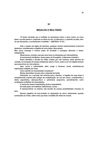 97
91
MIGALHA E MULTIDÃO
"E tendo mandado que a multidão se assentasse sobre a relva, tomou os cinco
pães e os dois peixes e, erguendo os olhos ao céu, os abençoou, e, partindo os pães, deu-
os aos discípulos, e os discípulos à multidão." - (MATEUS, 14:19.)
Ante o quadro da legião de famintos, qualquer homem experimentaria invencível
desânimo, considerando a migalha de cinco pães e dois peixes.
Mas Jesus emprega o imenso poder da bondade e consegue alimentar a todos,
sobejamente.
Observemos, contudo, que para isso toma os discípulos por intermediários.
O ensinamento do Mestre, nesse passo do Evangelho, é altamente simbólico.
Quem identifica a aluvião de males criados por nós mesmos, pelos desvios da
vontade, na sucessão de nossas existências sobre a Terra, custa a crer na migalha de bem
que possuímos em nós próprios.
Aqui, corrói a enfermidade, além, surge o fracasso, acolá, manifestam-se
expressões múltiplas do crime.
Como atender às necessidades complexas?
Muitos aprendizes recuam ante a extensão da tarefa.
Entretanto, se o servidor fiel caminha para o Senhor, a migalha de suas luzes é
imediatamente suprida pelo milagre da multiplicação, de vez que Jesus, considerando a
oferta espontânea, abençoar-lhe-á o patrimônio pequenino, permitindo-lhe nutrir
verdadeiras multidões de necessitados.
A massa de nossas imperfeições ainda é inaquilatável.
Em toda parte, há moléstias, deficiências, ruínas ...
É imprescindível, no entanto, não duvidar de nossas possibilidades mínimas no
bem.
Nossas migalhas de boa-vontade na disposição de servir santamente, quando
conduzidas ao Cristo, valem mais que toda a multidão de males do mundo.
 