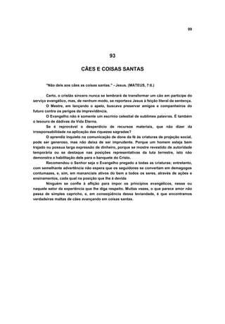 99
93
CÃES E COISAS SANTAS
"Não deis aos cães as coisas santas." - Jesus. (MATEUS, 7:6.)
Certo, o cristão sincero nunca se lembrará de transformar um cão em participe do
serviço evangélico, mas, de nenhum modo, se reportava Jesus à feição literal da sentença.
O Mestre, em lançando o apelo, buscava preservar amigos e companheiros do
futuro contra os perigos da imprevidência.
O Evangelho não é somente um escrínio celestial de sublimes palavras. É também
o tesouro de dádivas da Vida Eterna.
Se é reprovável o desperdício de recursos materiais, que não dizer da
irresponsabilidade na aplicação das riquezas sagradas?
O aprendiz inquieto na comunicação de dons da fé às criaturas de projeção social,
pode ser generoso, mas não deixa de ser imprudente. Porque um homem esteja bem
trajado ou possua larga expressão de dinheiro, porque se mostre revestido de autoridade
temporária ou se destaque nas posições representativas da luta terrestre, isto não
demonstra a habilitação dele para o banquete do Cristo.
Recomendou o Senhor seja o Evangelho pregado a todas as criaturas; entretanto,
com semelhante advertência não espera que os seguidores se convertam em demagogos
contumazes, e, sim, em mananciais ativos do bem a todos os seres, através de ações e
ensinamentos, cada qual na posição que lhe é devida
Ninguém se confie à aflição para impor os princípios evangélicos, nesse ou
naquele setor da experiência que lhe diga respeito. Muitas vezes, o que parece amor não
passa de simples capricho, e, em conseqüência dessa leviandade, é que encontramos
verdadeiras maltas de cães avançando em coisas santas.
 