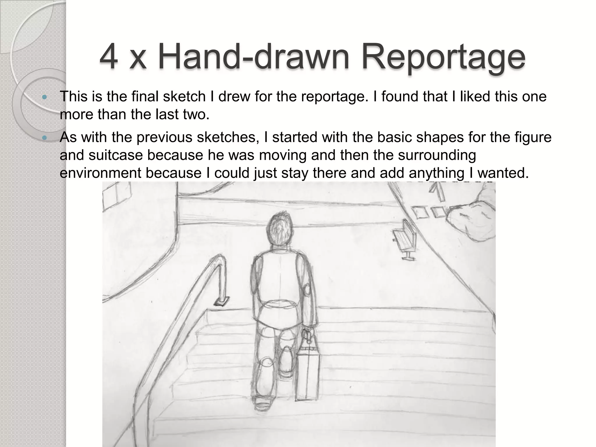 4 x Hand-drawn Reportage


This is the final sketch I drew for the reportage. I found that I liked this one
more than the last two.



As with the previous sketches, I started with the basic shapes for the figure
and suitcase because he was moving and then the surrounding
environment because I could just stay there and add anything I wanted.

 