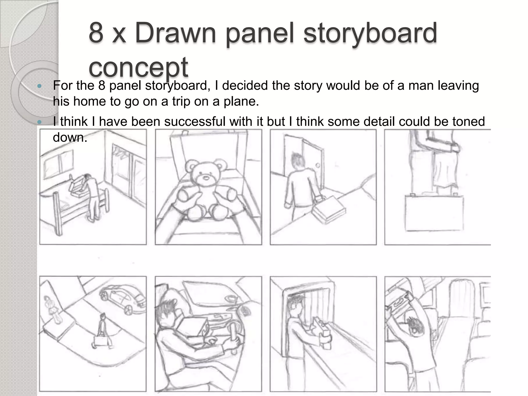 

8 x Drawn panel storyboard
concept I decided the story would be of a man leaving
For the 8 panel storyboard,
his home to go on a trip on a plane.



I think I have been successful with it but I think some detail could be toned
down.

 