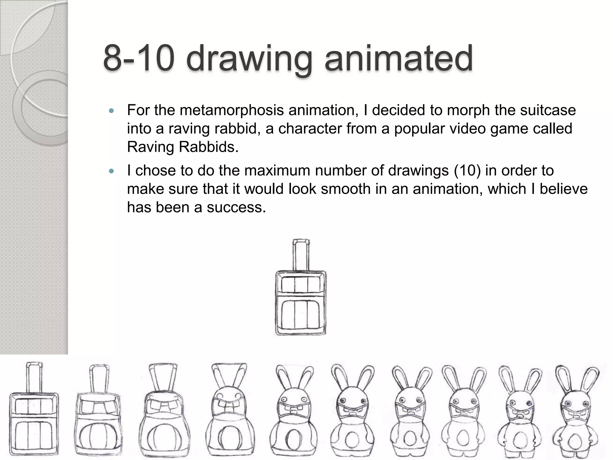 8-10 drawing animated


For the metamorphosis animation, I decided to morph the suitcase
into a raving rabbid, a character from a popular video game called
Raving Rabbids.



I chose to do the maximum number of drawings (10) in order to
make sure that it would look smooth in an animation, which I believe
has been a success.

 