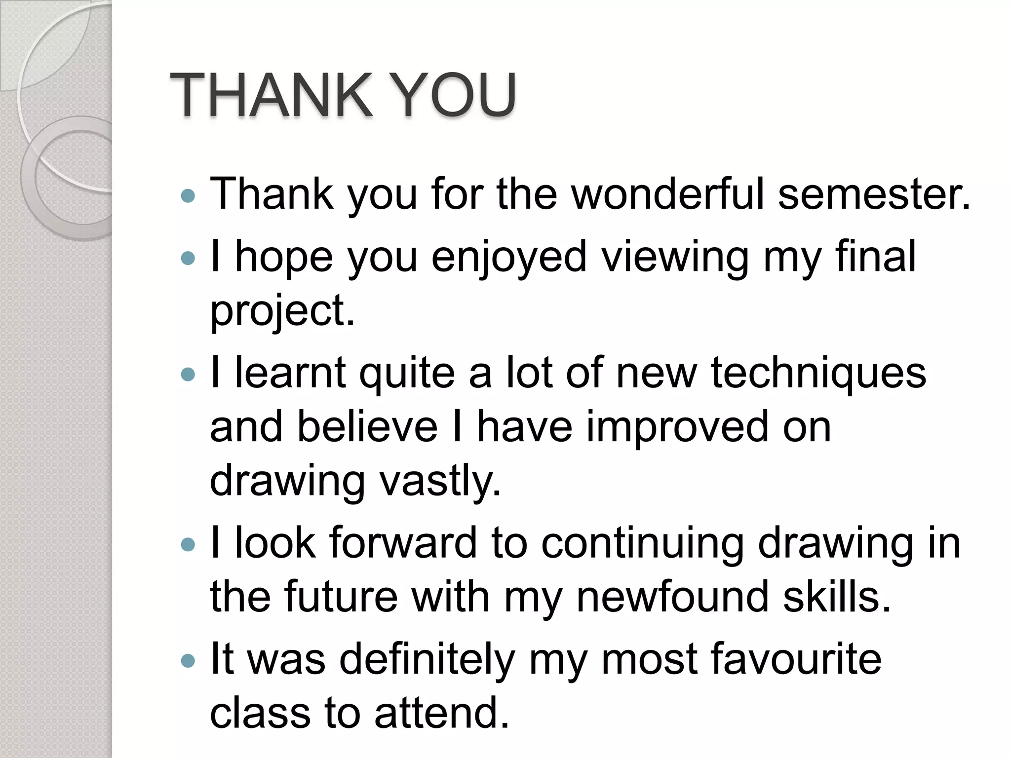THANK YOU
Thank you for the wonderful semester.
 I hope you enjoyed viewing my final
project.
 I learnt quite a lot of new techniques
and believe I have improved on
drawing vastly.
 I look forward to continuing drawing in
the future with my newfound skills.
 It was definitely my most favourite
class to attend.


 