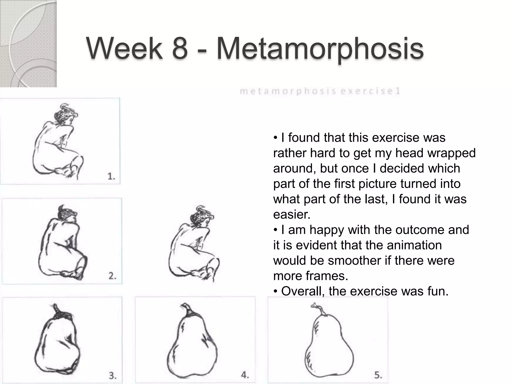 Week 8 - Metamorphosis
• I found that this exercise was
rather hard to get my head wrapped
around, but once I decided which
part of the first picture turned into
what part of the last, I found it was
easier.
• I am happy with the outcome and
it is evident that the animation
would be smoother if there were
more frames.
• Overall, the exercise was fun.

 