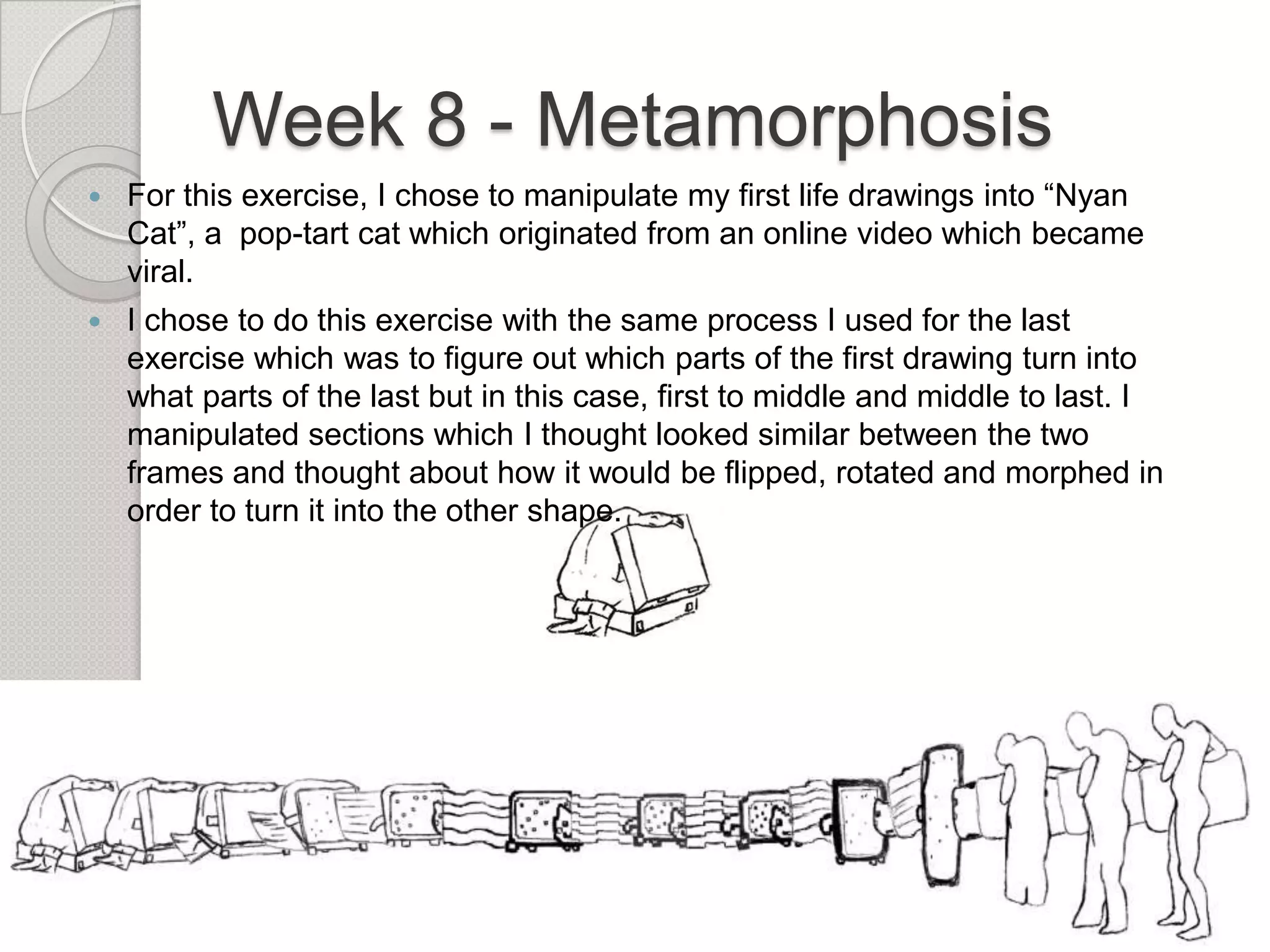 Week 8 - Metamorphosis


For this exercise, I chose to manipulate my first life drawings into “Nyan
Cat”, a pop-tart cat which originated from an online video which became
viral.



I chose to do this exercise with the same process I used for the last
exercise which was to figure out which parts of the first drawing turn into
what parts of the last but in this case, first to middle and middle to last. I
manipulated sections which I thought looked similar between the two
frames and thought about how it would be flipped, rotated and morphed in
order to turn it into the other shape.

 