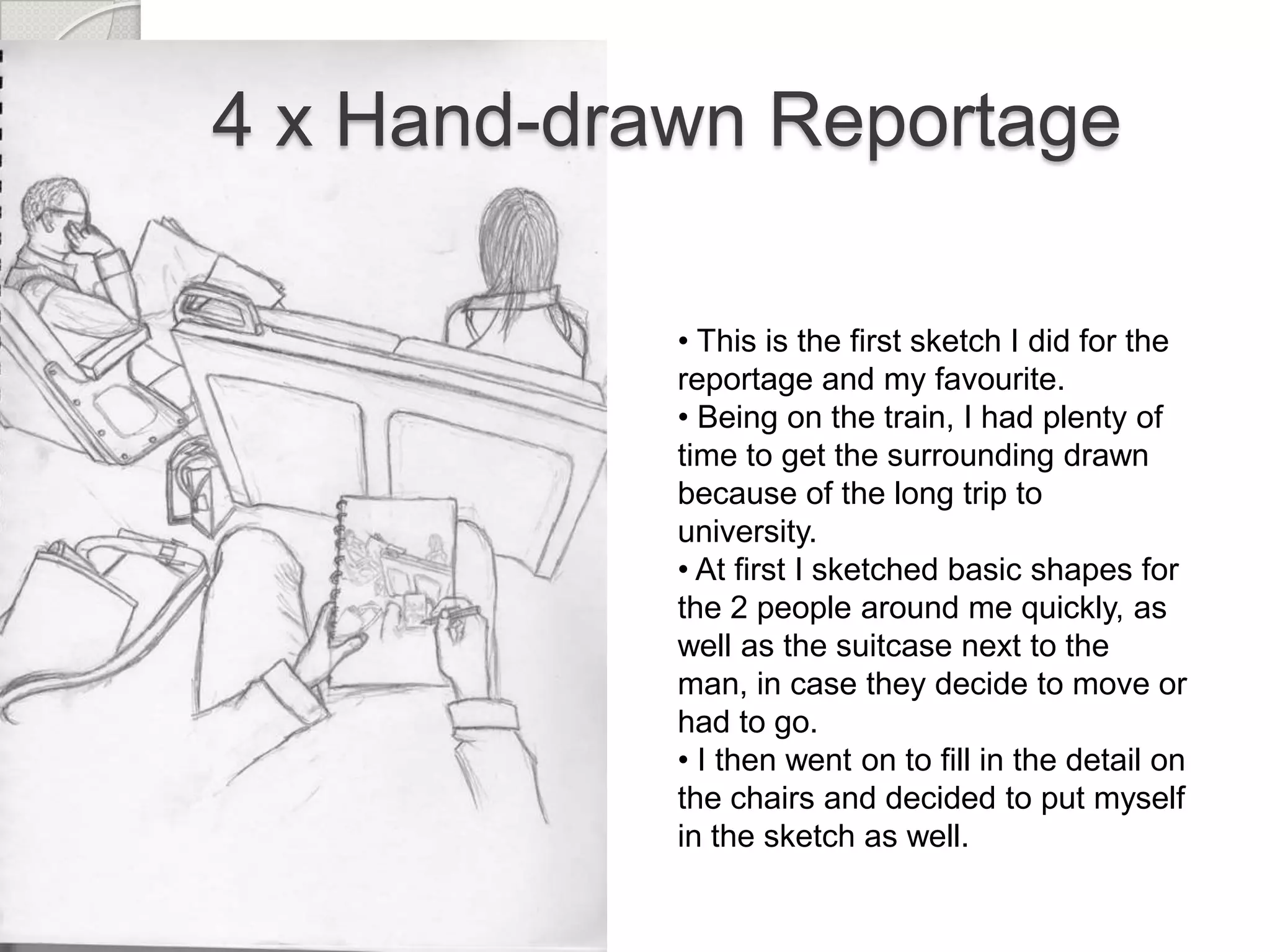 4 x Hand-drawn Reportage
• This is the first sketch I did for the
reportage and my favourite.
• Being on the train, I had plenty of
time to get the surrounding drawn
because of the long trip to
university.
• At first I sketched basic shapes for
the 2 people around me quickly, as
well as the suitcase next to the
man, in case they decide to move or
had to go.
• I then went on to fill in the detail on
the chairs and decided to put myself
in the sketch as well.

 