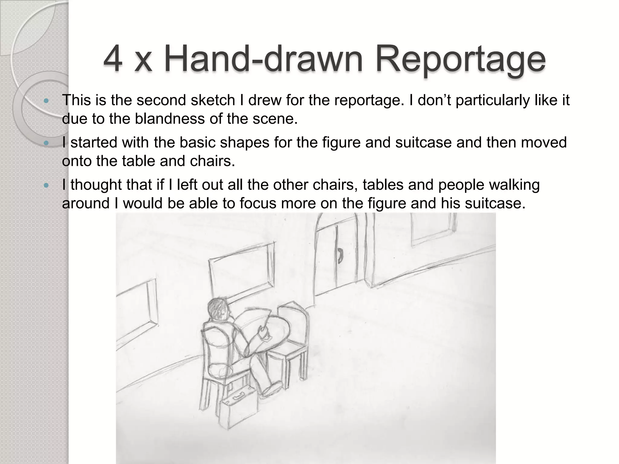 4 x Hand-drawn Reportage


This is the second sketch I drew for the reportage. I don’t particularly like it
due to the blandness of the scene.



I started with the basic shapes for the figure and suitcase and then moved
onto the table and chairs.



I thought that if I left out all the other chairs, tables and people walking
around I would be able to focus more on the figure and his suitcase.

 