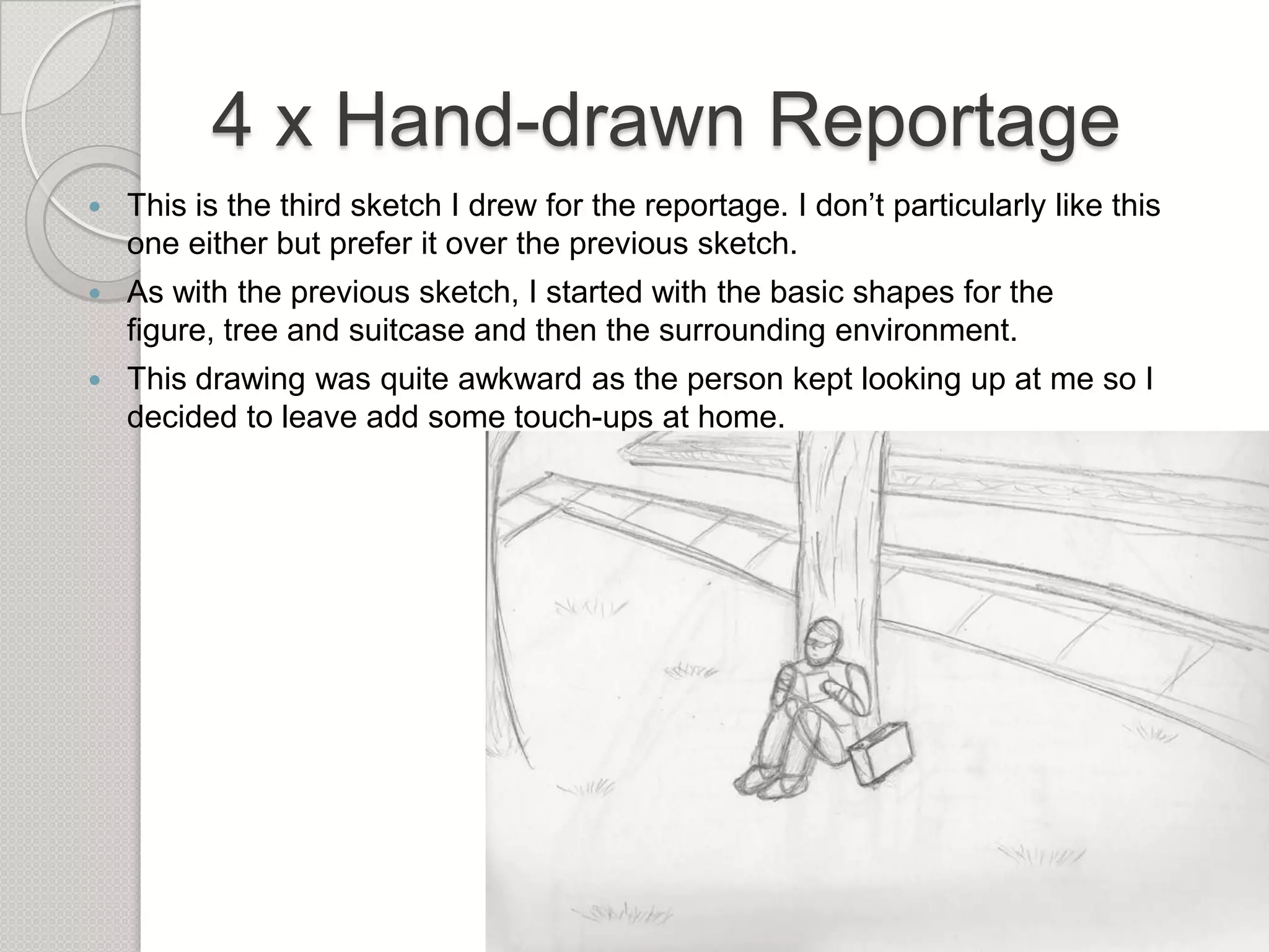 4 x Hand-drawn Reportage


This is the third sketch I drew for the reportage. I don’t particularly like this
one either but prefer it over the previous sketch.



As with the previous sketch, I started with the basic shapes for the
figure, tree and suitcase and then the surrounding environment.



This drawing was quite awkward as the person kept looking up at me so I
decided to leave add some touch-ups at home.

 