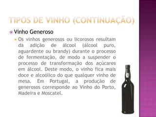 Tipos de vinho (continuação)Vinho GenerosoOs vinhos generosos ou licorosos resultam da adição de álcool (álcool puro, aguardente ou brandy) durante o processo de fermentação, de modo a suspender o processo de transformação dos açúcares em álcool. Deste modo, o vinho fica mais doce e alcoólico do que qualquer vinho de mesa. Em Portugal, a produção de generosos corresponde ao Vinho do Porto, Madeira e Moscatel.