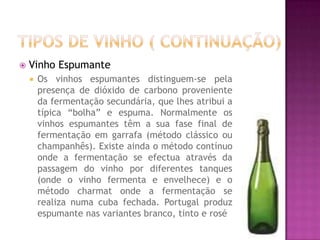 Tipos de Vinho ( Continuação)Vinho EspumanteOs vinhos espumantes distinguem-se pela presença de dióxido de carbono proveniente da fermentação secundária, que lhes atribui a típica “bolha” e espuma. Normalmente os vinhos espumantes têm a sua fase final de fermentação em garrafa (método clássico ou champanhês). Existe ainda o método contínuo onde a fermentação se efectua através da passagem do vinho por diferentes tanques (onde o vinho fermenta e envelhece) e o método charmat onde a fermentação se realiza numa cuba fechada. Portugal produz espumante nas variantes branco, tinto e rosé