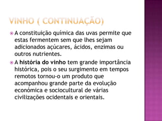 Vinho ( continuação)A constituição química das uvas permite que estas fermentem sem que lhes sejam adicionados açúcares, ácidos, enzimas ou outros nutrientes.A história do vinho tem grande importância histórica, pois o seu surgimento em tempos remotos tornou-o um produto que acompanhou grande parte da evolução económica e sociocultural de várias civilizações ocidentais e orientais.