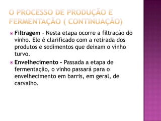 O processo de produção e fermentação ( continuação)Filtragem - Nesta etapa ocorre a filtração do vinho. Ele é clarificado com a retirada dos produtos e sedimentos que deixam o vinho turvo.Envelhecimento - Passada a etapa de fermentação, o vinho passará para o envelhecimento em barris, em geral, de carvalho.