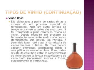 Tipos de Vinho (continuação)Vinho RoséSão elaborados a partir de castas tintas e através de um processo especial de fermentação. Após um curto período de tempo retiram-se as peles das uvas, pois já foi transferida alguma coloração rosada ao vinho. Depois segue-se um processo de fermentação semelhante ao do vinho branco (fermentação sem peles). Em Portugal é permitido fazer rosé a partir da mistura de vinhos brancos e tintos. Os rosés podem adquirir diferentes tonalidades: desde o rosa pálido ao vermelho claro. O seu sabor resulta do equilíbrio entre as características do vinho branco (a leveza e suavidade) e do vinho tinto (sobressaem aromas a frutos, especialmente os vermelhos). 