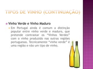 Tipos de vinho (continuação)Vinho Verde e Vinho MaduroEm Portugal ainda é comum a distinção popular entre vinho verde e maduro, que pretende contrastar os “Vinhos Verdes” com o vinho produzido nas outras regiões portuguesas. Tecnicamente “vinho verde” é uma região e não um tipo de vinho. 
