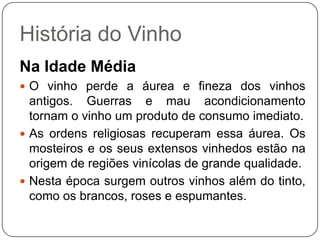 História do VinhoNa Idade MédiaO vinho perde a áurea e fineza dos vinhos antigos. Guerras e mau acondicionamento tornam o vinho um produto de consumo imediato. As ordens religiosas recuperam essa áurea. Os mosteiros e os seus extensos vinhedos estão na origem de regiões vinícolas de grande qualidade.Nesta época surgem outros vinhos além do tinto, como os brancos, roses e espumantes.