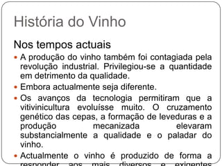 História do VinhoNos tempos actuaisA produção do vinho também foi contagiada pela revolução industrial. Privilegiou-se a quantidade em detrimento da qualidade. Embora actualmente seja diferente. Os avanços da tecnologia permitiram que a vitivinicultura evoluísse muito. O cruzamento genético das cepas, a formação de leveduras e a produção mecanizada elevaram substancialmente a qualidade e o paladar do vinho. Actualmente o vinho é produzido de forma a responder aos mais diversos e exigentes mercados de consumo.