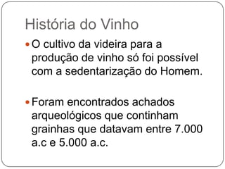 História do VinhoO cultivo da videira para a produção de vinho só foi possível com a sedentarização do Homem.Foram encontrados achados arqueológicos que continham grainhas que datavam entre 7.000 a.c e 5.000 a.c.