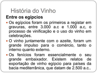 História do VinhoEntre os egípciosOs egípcios foram os primeiros a registar em gravuras, entre 3.000 a.c e 1.000 a.c, o processo de vinificação e o uso do vinho em celebrações. O vinho juntamente com o azeite, foram um grande impulso para o comércio, tanto o interno quanto externo. Os fenícios foram essencialmente o seu grande embaixador. Existem relatos de exportação de vinho egípcio para países da bacia mediterrânica, que datam de 2.500 a.c..    
