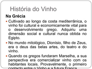 História do VinhoNa GréciaCultivado ao longo da costa mediterrânica, o vinho foi cultural e economicamente vital para o desenvolvimento grego. Adquiriu uma dimensão social e cultural nunca obtida no Egipto. No mundo mitológico, Dionísio, filho de Zeus, era o deus das belas artes, do teatro e do vinho. Quando os gregos fundaram Marselha, a sua perspectiva era comercializar vinho com os habitantes locais. Provavelmente, o primeiro contacto entre o Vinho e a futura França.