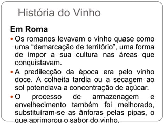 História do VinhoEm RomaOs romanos levavam o vinho quase como uma “demarcação de território”, uma forma de impor a sua cultura nas áreas que conquistavam. A predilecção da época era pelo vinho doce. A colheita tardia ou a secagem ao sol potenciava a concentração de açúcar. O processo de armazenagem e envelhecimento também foi melhorado, substituíram-se as ânforas pelas pipas, o que aprimorou o sabor do vinho.