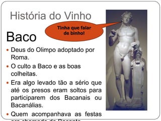 História do VinhoTinha que falar de binho!BacoDeus do Olimpo adoptado por Roma.O culto a Baco e as boas colheitas.Era algo levado tão a sério que até os presos eram soltos para participarem dos Bacanais ou Bacanálias.Quem acompanhava as festas era chamado de Bacante.