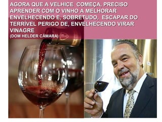 AGORA QUE A VELHICE COMEÇA, PRECISO
APRENDER COM O VINHO A MELHORAR
ENVELHECENDO E, SOBRETUDO, ESCAPAR DO
TERRÍVEL PERIGO DE, ENVELHECENDO VIRAR
VINAGRE
(DOM HELDER CÂMARA)
 