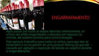ENGARRAFAMENTO
Após passar por todas as etapas descritas anteriormente, os
vinhos são então engarrafados e deixados em repouso na
vinícola, até estarem prontos para comercialização.
Este repouso é benéfico para todos os vinhos, para que eles se
estabilizem e se recuperem de uma possível ‘doença da garrafa’ –
causada por agitação e exposição da bebida ao oxigênio durante
o engarrafamento.
 