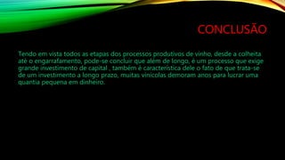 CONCLUSÃO
Tendo em vista todos as etapas dos processos produtivos de vinho, desde a colheita
até o engarrafamento, pode-se concluir que além de longo, é um processo que exige
grande investimento de capital , também é característica dele o fato de que trata-se
de um investimento a longo prazo, muitas vinícolas demoram anos para lucrar uma
quantia pequena em dinheiro.
 