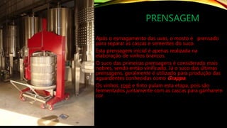 PRENSAGEM
Após o esmagamento das uvas, o mosto é prensado
para separar as cascas e sementes do suco.
Esta prensagem inicial é apenas realizada na
elaboração de vinhos brancos.
O suco das primeiras prensagens é considerado mais
nobres, sendo então vinificado. Já o suco das últimas
prensagens, geralmente é utilizado para produção das
aguardentes conhecidas como Grappa.
Os vinhos: rosé e tinto pulam esta etapa, pois são
fermentados juntamente com as cascas para ganharem
cor.
 