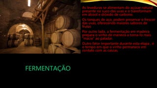 FERMENTAÇÃO
As leveduras se alimentam do açúcar natural
presente no suco das uvas e o transformam
em álcool e dióxido de carbono.
Os tanques de aço, podem preservar o frescor
das uvas, oferecendo maiores sabores de
frutas
Por outro lado, a fermentação em madeira
prepara o vinho de maneira a torna-lo mais
“macio” ao paladar.
Outro fator importante durante esta etapa , é
o tempo em que o vinho permanece em
contato com as cascas.
 