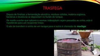 TRASFEGA
Depois de finalizar a fermentação alcoólica, resíduos sólidos, matéria orgânica,
bactérias e leveduras se depositam no fundo do tanque.
De modo a evitar que sabores e aromas indesejáveis sejam passados ao vinho, este é
transferido para um recipiente limpo.
O ato de transferir o vinho de um tanque para o outro é chamado de trasfega.
 