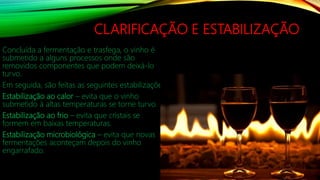 CLARIFICAÇÃO E ESTABILIZAÇÃO
Concluída a fermentação e trasfega, o vinho é
submetido a alguns processos onde são
removidos componentes que podem deixá-lo
turvo.
Em seguida, são feitas as seguintes estabilizações:
Estabilização ao calor – evita que o vinho
submetido à altas temperaturas se torne turvo.
Estabilização ao frio – evita que cristais se
formem em baixas temperaturas.
Estabilização microbiológica – evita que novas
fermentações aconteçam depois do vinho
engarrafado.
 