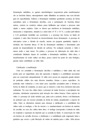 fermentação malolática, os agentes microbiológicos responsáveis pelas transformações
são as bactérias láticas, microrganismos muito difundidos na natureza, mas com elevado
grau de especificidade. Embora a fermentação malolática geralmente aconteça de forma
espontânea após a fermentação alcoólica, com a participação de bactérias láticas
nativas, existem no comércio culturas puras liofilizadas que tornam o processo mais
rápido e menos empírico. Entre os fatores que interferem na fermentação malolática,
destacamse a temperatura, situando-se a ideal entre 15 ºC e 18 °C, a acidez (pH inferior
a 3,10 geralmente inviabiliza sua ocorrência) e a presença das borras no fundo do
recipiente é outro fator favorável ao desenvolvimento dessa fermentação. A presença de
anti-séptico como o dióxido de enxofre, mesmo em pequena quantidade, impede a
atividade das bactérias láticas. O fim da fermentação malolática é determinado pela
parada de desprendimento de dióxido de carbono. Na avaliação sensorial, o vinho é
menos ácido e mais macio. Na prática, o processo de elaboração do vinho tinto é
considerado finalizado depois de concluída a fermentação malolática. Além disso, o
desdobramento do ácido málico em lático, pouco estável do ponto de vista biológico,
garante maior estabilidade ao vinho tinto.
Clarificação e estabilização
Uma vez concluída a fermentação alcoólica e malolática o vinho ainda não está
pronto para ser engarrafado, pois não apresenta a limpidez e a estabilidade necessárias
para ser conservado adequadamente. O vinho novo possui em suspensão grande número
de partículas sólidas dos mais diversos tamanhos, formas e pesos específicos. As
partículas mais volumosas e com maior peso específico precipitam antes e formam as
borras no fundo do recipiente, ao passo que as menores e mais leves demoram mais para
sedimentar. No caso dos vinhos tintos a presença de tanino favorece a precipitação das
proteínas, substâncias responsáveis pela turvação dos vinhos brancos. Outro aspecto do
vinho é a presença do ácido tartárico que, junto com o potássio, forma o sal (bitartarato
de potássio) que em excesso precipita na forma de cristais, prejudicando o aspecto do
vinho. Entre as alternativas naturais para alcançar a clarificação e a estabilidade dos
vinhos estão as trasfegas, o frio do inverno e o amadurecimento em barricas de madeira
de carvalho, no caso dos vinhos tintos finos. A trasfega corresponde à retirada do vinho
do recipiente e separação do depósito que se acumula no fundo. A conservação do vinho
em barricas de carvalho favorece a clarificação e a estabilização pela oxigenação lenta e
gradativa que ocorre e pela liberação de tanino da madeira para o vinho. Além dessas
 