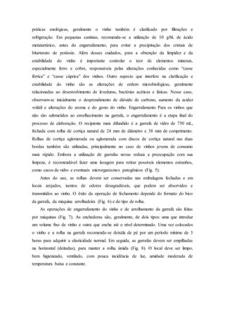 práticas enológicas, geralmente o vinho também é clarificado por filtrações e
refrigeração. Em pequenas cantinas, recomenda-se a utilização de 10 g/hL de ácido
metatartárico, antes do engarrafamento, para evitar a precipitação dos cristais de
bitartarato de potássio. Além desses cuidados, para a obtenção da limpidez e da
estabilidade do vinho é importante controlar o teor de elementos minerais,
especialmente ferro e cobre, responsáveis pelas alterações conhecidas como “casse
férrica” e “casse cúprica” dos vinhos. Outro aspecto que interfere na clarificação e
estabilidade do vinho são as alterações de ordem microbiológicas, geralmente
relacionadas ao desenvolvimento de leveduras, bactérias acéticas e láticas. Nesse caso,
observam-se inicialmente o desprendimento de dióxido de carbono, aumento da acidez
volátil e alterações do aroma e do gosto do vinho. Engarrafamento Para os vinhos que
não são submetidos ao envelhecimento na garrafa, o engarrafamento é a etapa final do
processo de elaboração. O recipiente mais difundido é a garrafa de vidro de 750 mL,
fechada com rolha de cortiça natural de 24 mm de diâmetro e 38 mm de comprimento.
Rolhas de cortiça aglomerada ou aglomerada com discos de cortiça natural nas duas
bordas também são utilizadas, principalmente no caso de vinhos jovens de consumo
mais rápido. Embora a utilização de garrafas novas reduza a preocupação com sua
limpeza, é recomendável fazer uma lavagem para retirar possíveis elementos estranhos,
como cacos de vidro e eventuais microrganismos patogênicos (Fig. 5).
Antes do uso, as rolhas devem ser conservadas nas embalagens fechadas e em
locais arejados, isentos de odores desagradáveis, que podem ser absorvidos e
transmitidos ao vinho. O êxito da operação de fechamento depende do formato do bico
da garrafa, da máquina arrolhadeira (Fig. 6) e do tipo de rolha.
As operações de engarrafamento do vinho e de arrolhamento da garrafa são feitas
por máquinas (Fig. 7). As enchedoras são, geralmente, de dois tipos: uma que introduz
um volume fixo de vinho e outra que enche até o nível determinado. Uma vez colocados
o vinho e a rolha na garrafa recomenda-se deixála de pé por um período mínimo de 3
horas para adquirir a elasticidade normal. Em seguida, as garrafas devem ser empilhadas
na horizontal (deitadas), para manter a rolha úmida (Fig. 8). O local deve ser limpo,
bem higienizado, ventilado, com pouca incidência de luz, umidade moderada de
temperatura baixa e constante.
 