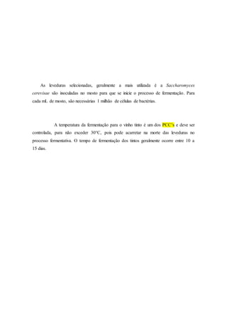 As leveduras selecionadas, geralmente a mais utilizada é a Saccharomyces
cerevisae são inoculadas no mosto para que se inicie o processo de fermentação. Para
cada mL de mosto, são necessárias 1 milhão de células de bactérias.
A temperatura da fermentação para o vinho tinto é um dos PCC’s e deve ser
controlada, para não exceder 30°C, pois pode acarretar na morte das leveduras no
processo fermentativa. O tempo de fermentação dos tintos geralmente ocorre entre 10 a
15 dias.
 