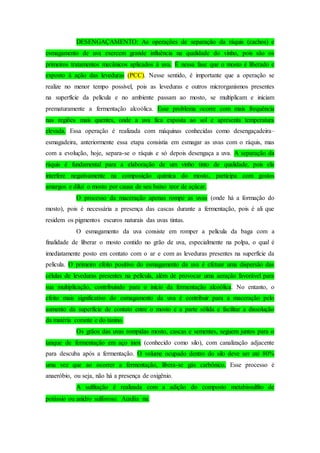 DESENGAÇAMENTO: As operações de separação da ráquis (cachos) e
esmagamento de uva exercem grande influência na qualidade do vinho, pois são os
primeiros tratamentos mecânicos aplicados à uva. É nessa fase que o mosto é liberado e
exposto à ação das leveduras (PCC). Nesse sentido, é importante que a operação se
realize no menor tempo possível, pois as leveduras e outros microrganismos presentes
na superfície da película e no ambiente passam ao mosto, se multiplicam e iniciam
prematuramente a fermentação alcoólica. Esse problema ocorre com mais frequência
nas regiões mais quentes, onde a uva fica exposta ao sol e apresenta temperatura
elevada. Essa operação é realizada com máquinas conhecidas como desengaçadeira–
esmagadeira, anteriormente essa etapa consistia em esmagar as uvas com o ráquis, mas
com a evolução, hoje, separa-se o ráquis e só depois desengaça a uva. A separação da
ráquis é fundamental para a elaboração de um vinho tinto de qualidade, pois ela
interfere negativamente na composição química do mosto, participa com gostos
amargos e dilui o mosto por causa de seu baixo teor de açúcar.
O processo da maceração apenas rompe as uvas (onde há a formação do
mosto), pois é necessária a presença das cascas durante a fermentação, pois é ali que
residem os pigmentos escuros naturais das uvas tintas.
O esmagamento da uva consiste em romper a película da baga com a
finalidade de liberar o mosto contido no grão de uva, especialmente na polpa, o qual é
imediatamente posto em contato com o ar e com as leveduras presentes na superfície da
película. O primeiro efeito positivo do esmagamento da uva é efetuar uma dispersão das
células de leveduras presentes na película, além de provocar uma aeração favorável para
sua multiplicação, contribuindo para o início da fermentação alcoólica. No entanto, o
efeito mais significativo do esmagamento da uva é contribuir para a maceração pelo
aumento da superfície de contato entre o mosto e a parte sólida e facilitar a dissolução
da matéria corante e do tanino.
Os grãos das uvas rompidas mosto, cascas e sementes, seguem juntos para o
tanque de fermentação em aço inox (conhecido como silo), com canalização adjacente
para descuba após a fermentação. O volume ocupado dentro do silo deve ser até 80%
uma vez que ao ocorrer a fermentação, libera-se gás carbônico. Esse processo é
anaeróbio, ou seja, não há a presença de oxigênio.
A sulfitação é realizada com a adição do composto metabissulfito de
potássio ou anidro sulforoso. Auxilia na:
 