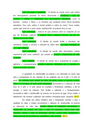 Ação anti-séptica e desinfetante – O dióxido de enxofre exerce ação seletiva
nos microrganismos presentes no mosto, favorecendo e estimulando a ação das
leveduras e inibindo a multiplicação dos microrganismos indesejáveis, como as
bactérias acéticas e láticas e as leveduras que produzem pouco álcool (leveduras
apiculadas). Essa ação seletiva é devida também à acidez do mosto. Nesse sentido,
quanto mais ácido for o mosto menos metabissulfito de potássio deve-se usar.
Ação antioxidante – Trata-se de ação protetora sobre os compostos da cor
que são facilmente oxidáveis. A oxidação desses compostos provoca, por sua vez,
alteração na cor dos vinhos.
Ação solubilizante – O dióxido de enxofre facilita a dissolução das
substâncias corantes e favorece a obtenção de vinhos tintos com maior intensidade de
cor e mais brilhantes.
Ação antioxidásica – O dióxido de enxofre inibe determinadas enzimas
responsáveis pela "casse oxidásica", que consiste na turvação e enegrecimento do vinho
produzido.
Ação coagulante – O dióxido de enxofre tem a propriedade de coagular e
aglomerar e consequentemente precipitar numerosas substâncias que se encontram no
mosto provocando turvações.
A quantidade de metabissulfito de potássio a ser adicionada ao mosto, logo
após o esmagamento da uva, depende de sua qualidade, mas de 8 g/hL a 12 g/hL de
mosto são suficientes para garantir um efeito anti-séptico contra as bactérias acéticas,
láticas e as leveduras de baixo poder fermentativo. Recomenda-se a aplicação de outra
dose de 8 g/hL a 12 g/hL depois de concluída a fermentação malolática, a fim de
proteger o mosto da oxidação. Para facilitar a aplicação e a homogeneização,
recomenda-se diluir o metabissulfito de potássio em um pouco de água. Nesse sentido, é
fundamental não somente a aplicação mas também a homogeneização adequada. (PCC)
Em virtude dos efeitos benéficos para a fermentação alcoólica e para a
qualidade do vinho, é sempre recomendável a utilização do metabissulfito de potássio
na elaboração do vinho tinto. Quando utilizado na quantidade recomendada, o
metabissulfito de potássio não afeta a saúde do consumidor. Doses muito altas,
entretanto, atrasam o início da fermentação alcoólica, causam cheiro desagradável e
podem provocar dor de cabeça nos consumidores mais sensíveis. (PCC)
 