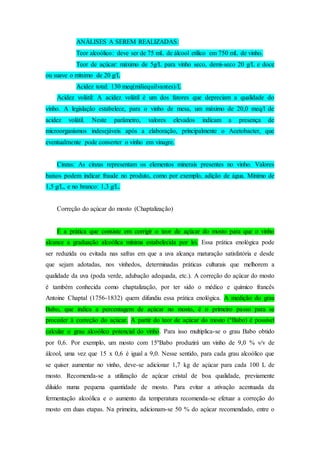 ANÁLISES A SEREM REALIZADAS:
Teor alcoólico: deve ser de 75 mL de álcool etílico em 750 mL de vinho.
Teor de açúcar: máximo de 5g/L para vinho seco, demi-seco 20 g/L e doce
ou suave o mínimo de 20 g/L
Acidez total: 130 meq(miliequilvantes)/L
Acidez volátil: A acidez volátil é um dos fatores que depreciam a qualidade do
vinho. A legislação estabelece, para o vinho de mesa, um máximo de 20,0 meq/l de
acidez volátil. Neste parâmetro, valores elevados indicam a presença de
microorganismos indesejáveis após a elaboração, principalmente o Acetobacter, que
eventualmente pode converter o vinho em vinagre.
Cinzas: As cinzas representam os elementos minerais presentes no vinho. Valores
baixos podem indicar fraude no produto, como por exemplo, adição de água. Mínimo de
1,5 g/L, e no branco: 1,3 g/L.
Correção do açúcar do mosto (Chaptalização)
É a prática que consiste em corrigir o teor de açúcar do mosto para que o vinho
alcance a graduação alcoólica mínima estabelecida por lei. Essa prática enológica pode
ser reduzida ou evitada nas safras em que a uva alcança maturação satisfatória e desde
que sejam adotadas, nos vinhedos, determinadas práticas culturais que melhorem a
qualidade da uva (poda verde, adubação adequada, etc.). A correção do açúcar do mosto
é também conhecida como chaptalização, por ter sido o médico e químico francês
Antoine Chaptal (1756-1832) quem difundiu essa prática enológica. A medição do grau
Babo, que indica a percentagem de açúcar no mosto, é o primeiro passo para se
proceder à correção do açúcar. A partir do teor de açúcar do mosto (°Babo) é possível
calcular o grau alcoólico potencial do vinho. Para isso multiplica-se o grau Babo obtido
por 0,6. Por exemplo, um mosto com 15ºBabo produzirá um vinho de 9,0 % v/v de
álcool, uma vez que 15 x 0,6 é igual a 9,0. Nesse sentido, para cada grau alcoólico que
se quiser aumentar no vinho, deve-se adicionar 1,7 kg de açúcar para cada 100 L de
mosto. Recomenda-se a utilização de açúcar cristal de boa qualidade, previamente
diluído numa pequena quantidade de mosto. Para evitar a ativação acentuada da
fermentação alcoólica e o aumento da temperatura recomenda-se efetuar a correção do
mosto em duas etapas. Na primeira, adicionam-se 50 % do açúcar recomendado, entre o
 