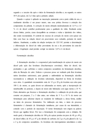 segundo e o terceiro dia após o início da fermentação alcoólica e, na segunda, os outros
50 % do açúcar, de 2 a 3 dias após a primeira adição.
Quando o açúcar é aplicado na maceração juntamente com a parte sólida da uva, o
rendimento alcoólico é um pouco menor, mas essa prática favorece a extração dos
componentes da película. A correção do mosto efetuada moderadamente de 1,0 % a 1,5
% v/v de álcool contribui positivamente para a qualidade do vinho. Realizada acima
desses limites, porém, causa desequilíbrio na estrutura e reduz a tipicidade dos vinhos,
não sendo recomendada. O controle do excesso de correção do mosto com açúcar era
feito com base na relação álcool em peso/extrato seco reduzido, portanto de modo
indireto. Atualmente, a análise da relação isotópica do 12C/13C permite a determinação
e diferenciação do álcool do vinho proveniente da uva e do proveniente da cana-de-
açúcar. A legislação atual permite corrigir no máximo 3,0 % v/v de álcool.
Fermentação alcoólica
A fermentação alcoólica é a responsável pela transformação do açúcar do mosto em
álcool pela ação das leveduras (Saccharomyces cerevisiae). Além do álcool, são
produzidos o gás carbônico e outros compostos secundários da fermentação alcoólica,
além da liberação de calor. Embora o processo possa ser realizado pela flora levuriana
nativa (leveduras autóctones), para garantia e uniformidade na fermentação alcoólica
recomenda-se a utilização de levedura selecionada, disponível na forma de levedura
seca ativa. A quantidade recomendada varia de 15 g a 20 g de levedura seca ativa para
100 L de mosto, as quais devem ser adicionadas ao mosto, após a incorporação do
metabissulfito de potássio, e depois de terem sido hidratadas com água morna a 35 ºC.
Outra alternativa que favorece a fermentação alcoólica é a utilização do pé-de-cuba, que
consiste em preparar, 2 a 3 dias antes, um volume de 5 % a 10 % de mosto em
fermentação para adicionar depois ao recipiente de vinificação e, dessa forma, auxiliar
no início do processo fermentativo. Na vinificação em tinto, o início do processo
fermentativo é chamado de fermentação tumultuosa, por causa de sua intensidade, e
coincide com o período de maceração. O termo fermentação tem origem na palavra
fervere que significa ferver. Por isso a fermentação foi comparada com a ebulição. De
modo geral, a fermentação alcoólica de 100 g de açúcar produz em peso de 48 g a 49 g
de álcool etílico; de 45 g a 47 g de dióxido de carbono; de 2 g a 4 g de glicerol e de 1 g
a 2 g de compostos secundários. As leveduras são microrganismos unicelulares e estão
 